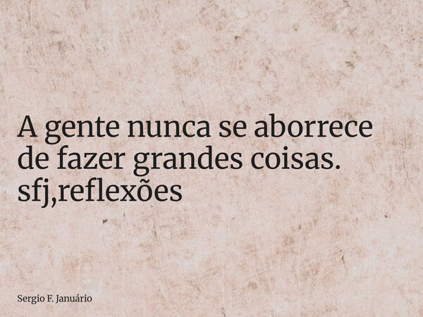 ⁠A gente nunca se aborrece de fazer grandes coisas. sfj,reflexões... Frase de Sergio F. Januário.