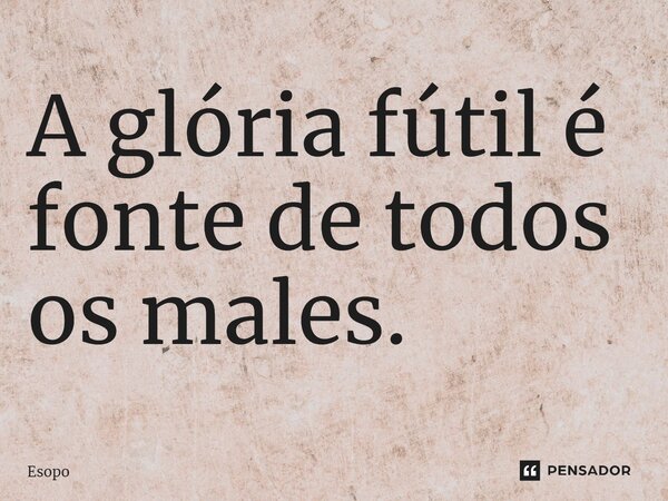 ⁠A glória fútil é fonte de todos os males.... Frase de Esopo.