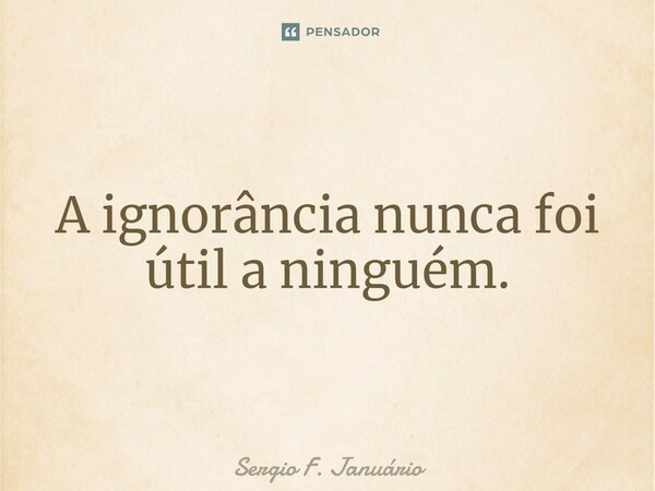 ⁠A ignorância nunca foi útil a ninguém.... Frase de Sergio F. Januario.