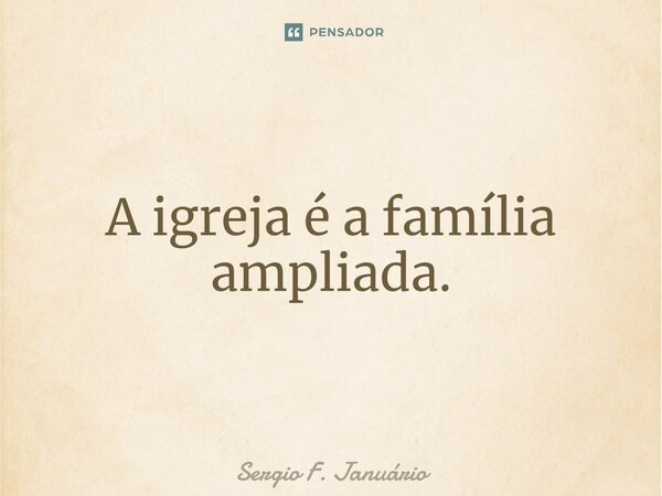 ⁠A igreja é a família ampliada.... Frase de Sergio F. Januario.