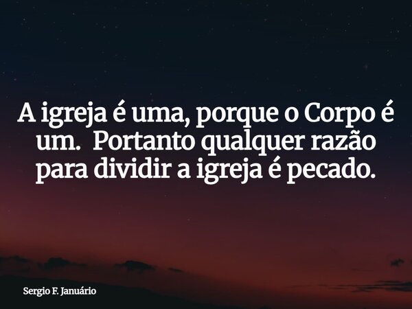 A igreja é uma, porque o Corpo é um. Portanto qualquer razão para dividir a igreja é pecado.... Frase de Sergio F. Januário.
