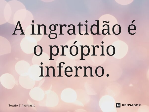 ⁠A ingratidão é o próprio inferno.... Frase de Sergio F. Januario.