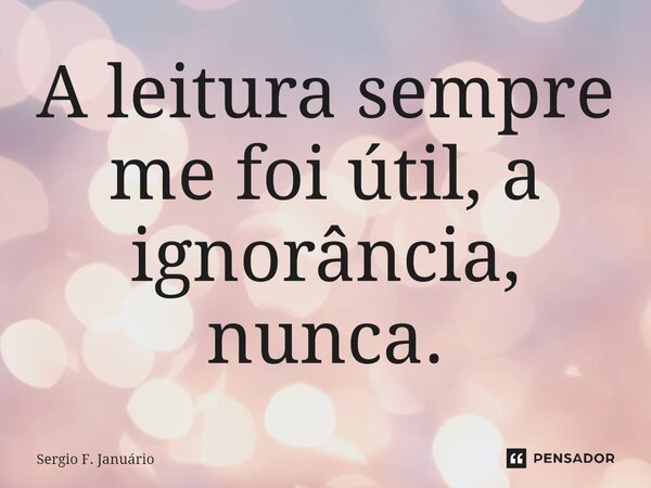 ⁠A leitura sempre me foi útil, a ignorância, nunca.... Frase de Sergio F. Januario.