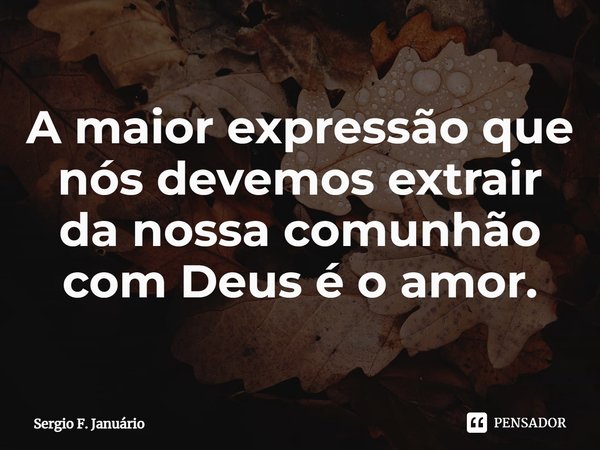 ⁠A maior expressão que nós devemos extrair da nossa comunhão com Deus é o amor.... Frase de Sergio F. Januario.