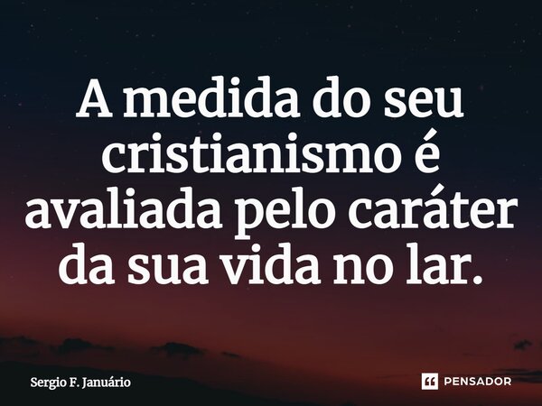 ⁠A medida do seu cristianismo é avaliada pelo caráter da sua vida no lar.... Frase de Sergio F. Januario.