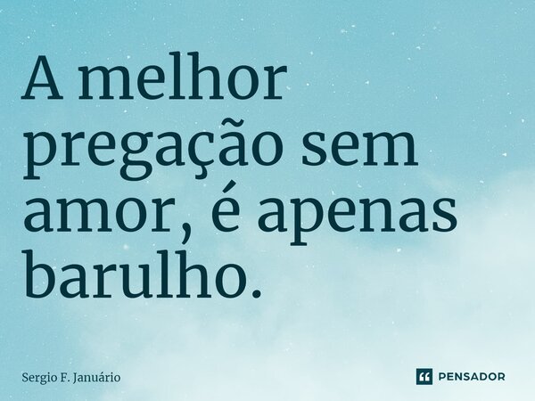 ⁠A melhor pregação sem amor, é apenas barulho.... Frase de Sergio F. Januario.