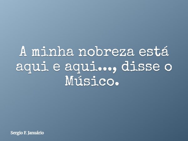 A minha nobreza está aqui e aqui..., disse o Músico. ⁠... Frase de Sergio F. Januário.