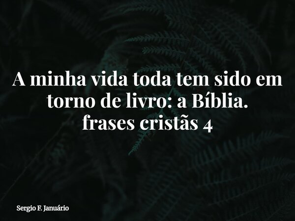 A minha vida toda tem sido em torno de livro: a Bíblia. frases cristãs 4⁠... Frase de Sergio F. Januário.