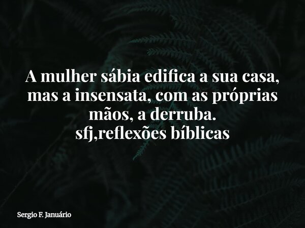 A mulher sábia edifica a sua casa, mas a insensata, com as próprias mãos, a derruba. sfj,reflexões bíblicas⁠... Frase de Sergio F. Januário.