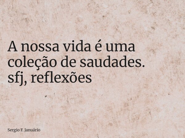 ⁠A nossa vida é uma coleção de saudades. sfj, reflexões... Frase de Sergio F. Januário.