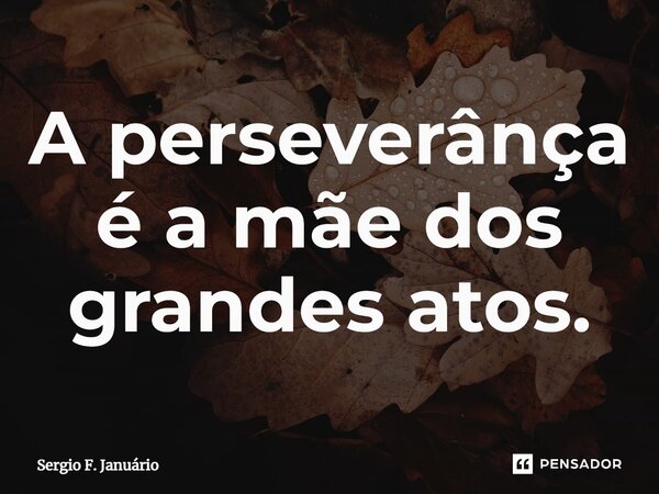 ⁠A perseverânça é a mãe dos grandes atos.... Frase de Sergio F. Januario.