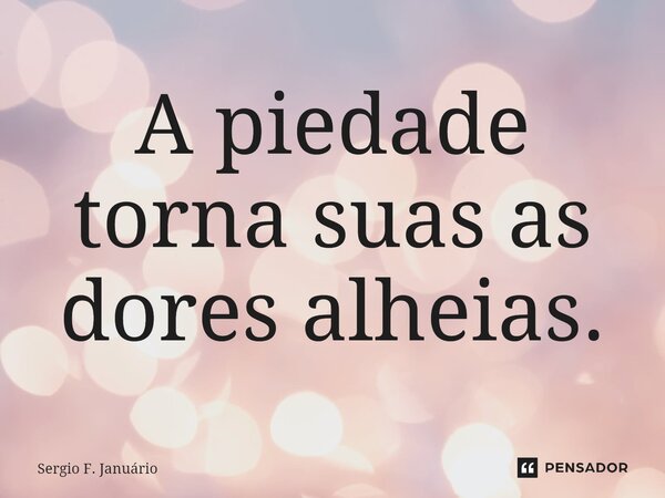 ⁠A piedade torna suas as dores alheias.... Frase de Sergio F. Januario.