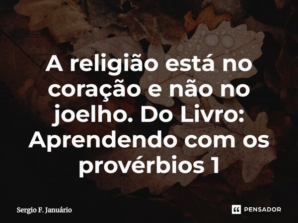 ⁠A religião está no coração e não no joelho. Do Livro: Aprendendo com os provérbios 1... Frase de Sergio F. Januario.