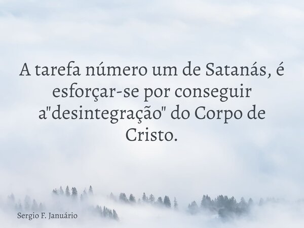 A tarefa número um de Satanás, é esforçar-se por conseguir a "desintegração" do Corpo de Cristo.... Frase de Sergio F. Januário.