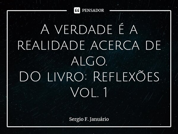 ⁠A verdade é a realidade acerca de algo. DO livro: Reflexões Vol. 1... Frase de Sergio F. Januario.