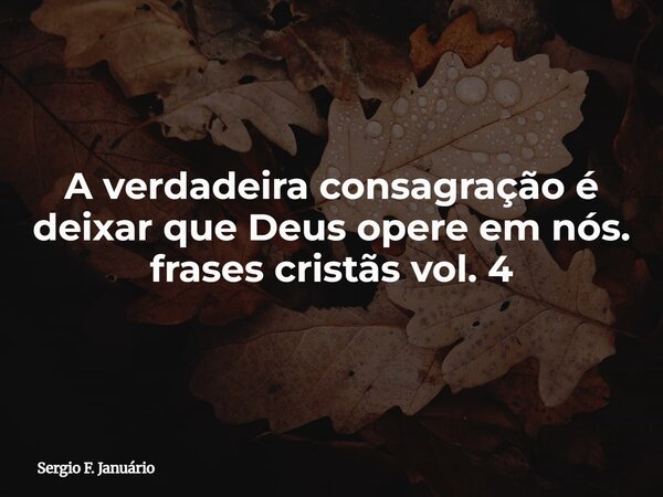 A verdadeira consagração é deixar que Deus opere em nós. frases cristãs vol. 4⁠... Frase de Sergio F. Januário.