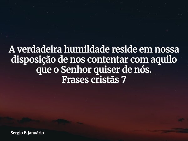 A verdadeira humildade reside em nossa disposição de nos contentar com aquilo que o Senhor quiser de nós. Frases cristãs 7⁠... Frase de Sergio F. Januário.
