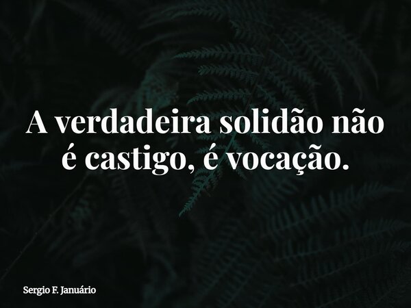 ⁠A verdadeira solidão não é castigo, é vocação.... Frase de Sergio F. Januário.