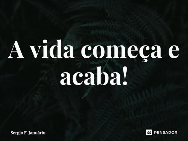 ⁠A vida começa e acaba!... Frase de Sergio F. Januario.