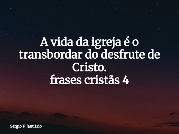 ⁠A vida da igreja é o transbordar do desfrute de Cristo. frases cristãs 4... Frase de Sergio F. Januário.