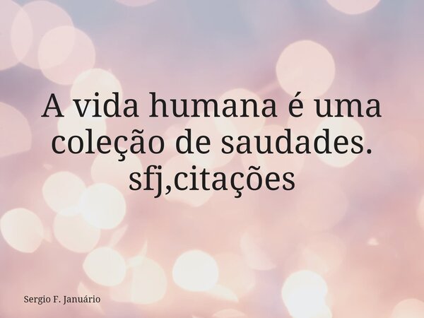 A vida humana é uma coleção de saudades. sfj,citações⁠... Frase de Sergio F. Januário.