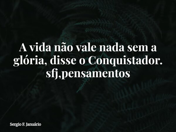 ⁠A vida não vale nada sem a glória, disse o Conquistador. sfj,pensamentos... Frase de Sergio F. Januário.