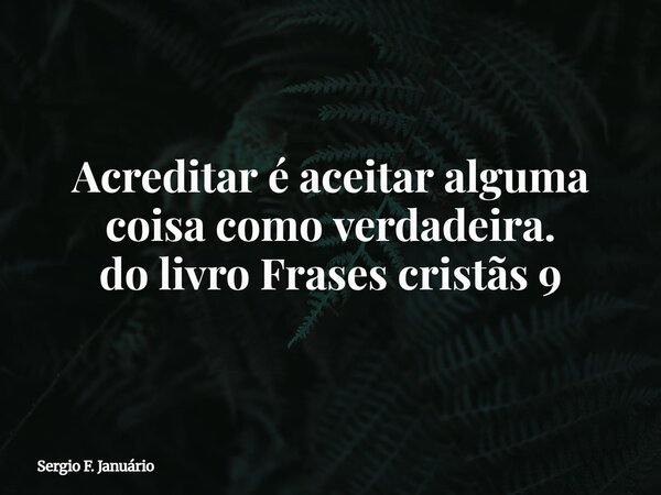 Acreditar é aceitar alguma coisa como verdadeira. do livro Frases cristãs 9⁠... Frase de Sergio F. Januário.