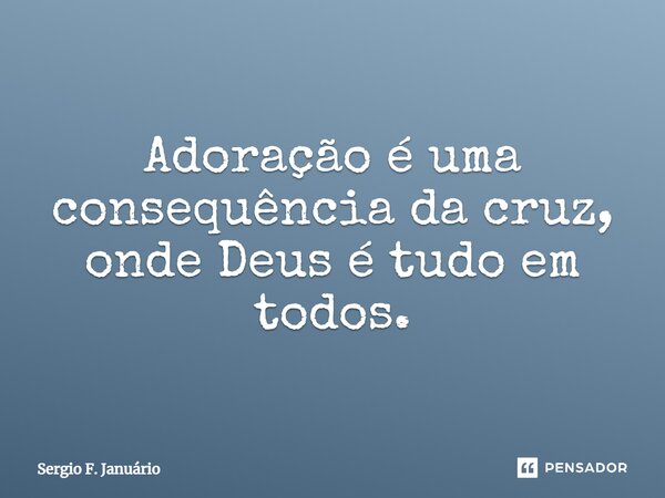 ⁠Adoração é uma consequência da cruz, onde Deus é tudo em todos.... Frase de Sergio F. Januario.