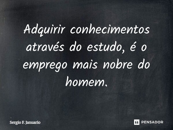 Adquirir conhecimentos através do estudo, é o emprego mais nobre do homem.... Frase de Sergio F. Januario.