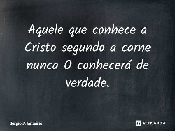 ⁠Aquele que conhece a Cristo segundo a carne nunca O conhecerá de verdade.... Frase de Sergio F. Januario.