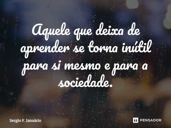 ⁠Aquele que deixa de aprender se torna inútil para si mesmo e para a sociedade.... Frase de Sergio F. Januario.