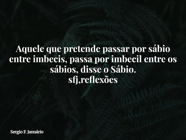 Aquele que pretende passar por sábio entre imbecis, passa por imbecil entre os sábios, disse o Sábio. sfj,reflexões⁠... Frase de Sergio F. Januário.