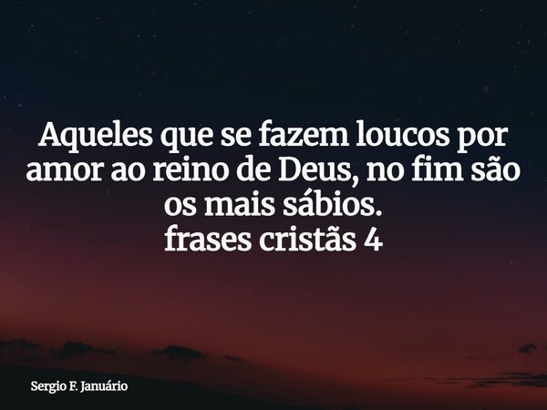 Aqueles que se fazem loucos por amor ao reino de Deus, no fim são os mais sábios. frases cristãs 4⁠... Frase de Sergio F. Januário.
