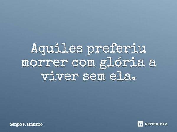⁠Aquiles preferiu morrer com glória a viver sem ela.... Frase de Sergio F. Januario.