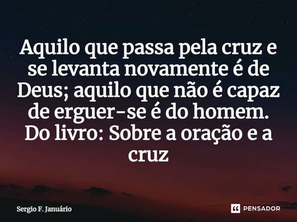 ⁠Aquilo que passa pela cruz e se levanta novamente é de Deus; aquilo que não é capaz de erguer-se é do homem. Do livro: Sobre a oração e a cruz... Frase de Sergio F. Januario.