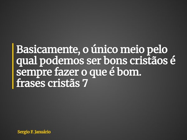 ⁠Basicamente, o único meio pelo qual podemos ser bons cristãos é sempre fazer o que é bom. frases cristãs 7... Frase de Sergio F. Januário.