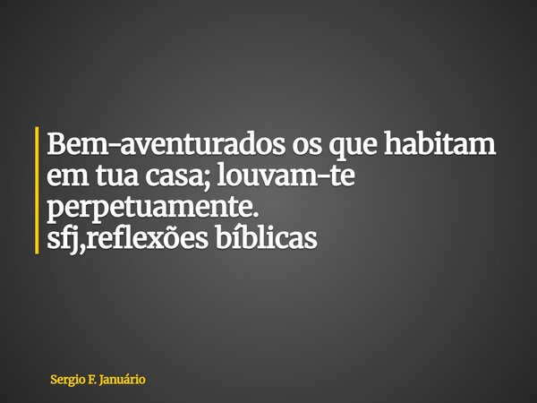 ⁠Bem-aventurados os que habitam em tua casa; louvam-te perpetuamente. sfj,reflexões bíblicas... Frase de Sergio F. Januário.