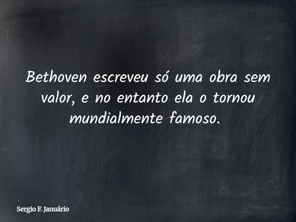 Bethoven escreveu só uma obra sem valor, e no entanto ela o tornou mundialmente famoso. ⁠... Frase de Sergio F. Januário.