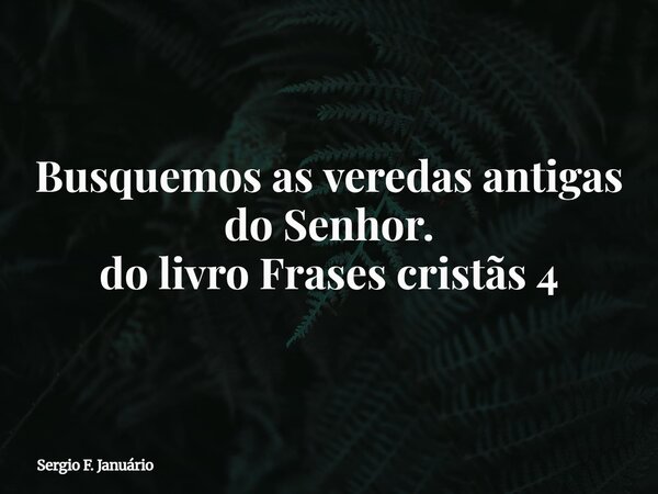 ⁠Busquemos as veredas antigas do Senhor. do livro Frases cristãs 4... Frase de Sergio F. Januário.