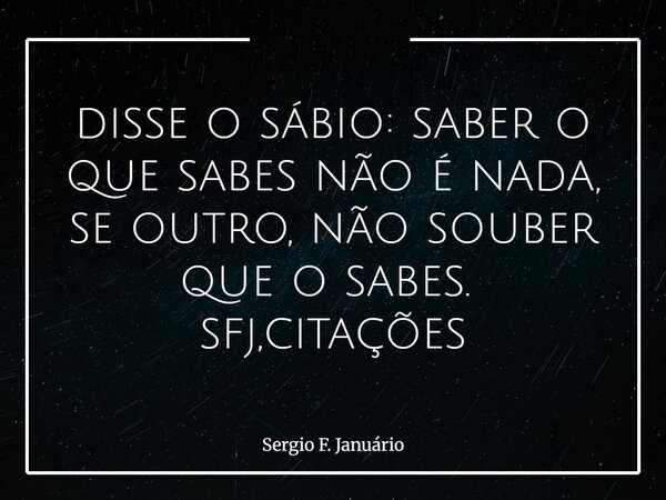 disse o sábio: saber o que sabes não é nada, se outro, não souber que o sabes. ⁠ sfj,citações... Frase de Sergio F. Januário.