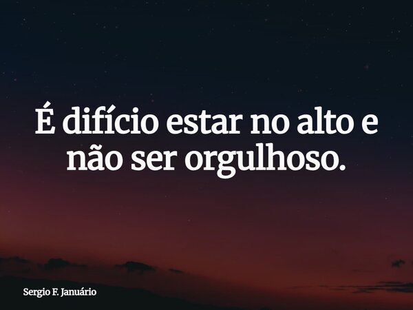 É difício estar no alto e não ser orgulhoso.... Frase de Sergio F. Januário.