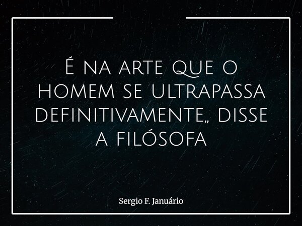 É na arte que o homem se ultrapassa definitivamente,, disse a filósofa⁠... Frase de Sergio F. Januário.