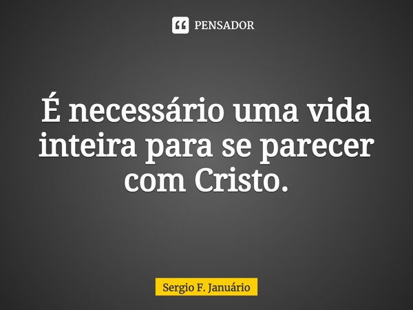 ⁠É necessário uma vida inteira para se parecer com Cristo.... Frase de Sergio F. Januario.
