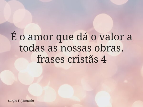 É o amor que dá o valor a todas as nossas obras. frases cristãs 4⁠... Frase de Sergio F. Januário.