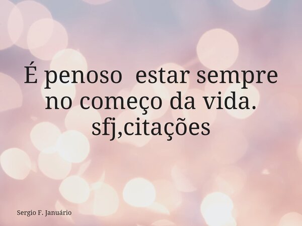 É penoso estar sempre no começo da vida. sfj,citações⁠... Frase de Sergio F. Januário.