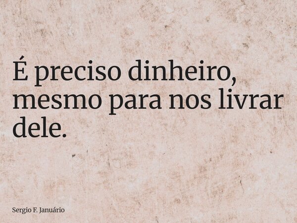 É preciso dinheiro, mesmo para nos livrar dele.... Frase de Sergio F. Januário.