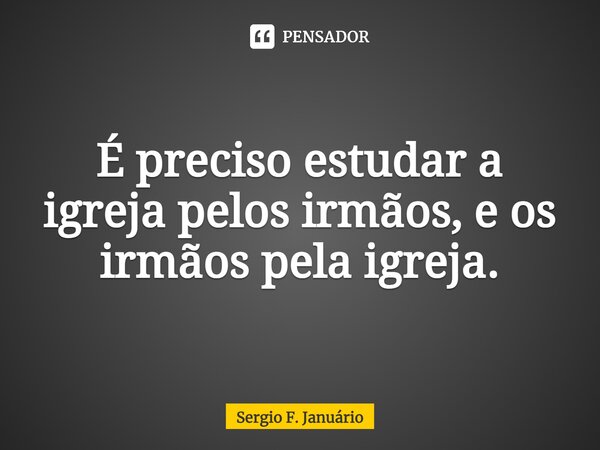 É preciso estudar a igreja pelos irmãos, e os irmãos pela igreja.⁠... Frase de Sergio F. Januario.