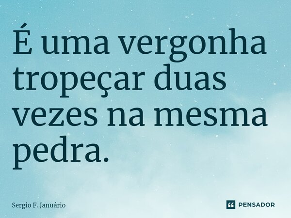 ⁠É uma vergonha tropeçar duas vezes na mesma pedra.... Frase de Sergio F. Januario.