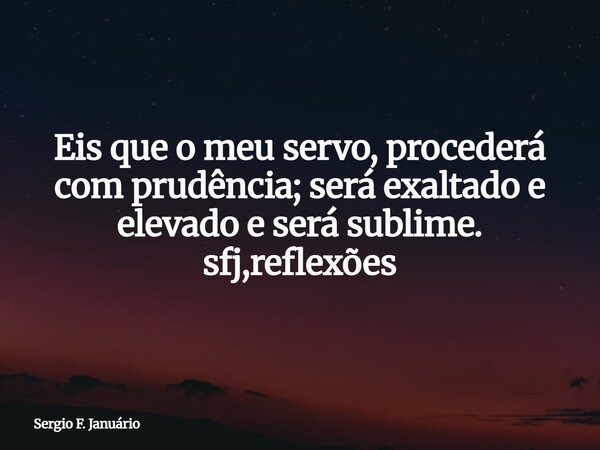 ⁠Eis que o meu servo, procederá com prudência; será exaltado e elevado e será sublime. sfj,reflexões... Frase de Sergio F. Januário.