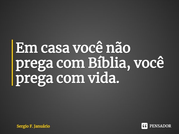 ⁠Em casa você não prega com Bíblia, você prega com vida.... Frase de Sergio F. Januario.